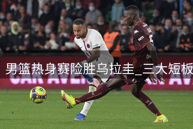男篮热身赛险胜乌拉圭 三大短板暴露无遗